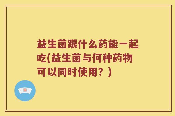 益生菌跟什么药能一起吃(益生菌与何种药物可以同时使用？)