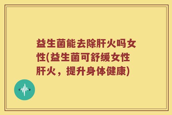 益生菌能去除火吗女性(益生菌可舒缓女性火，提升身体健康)