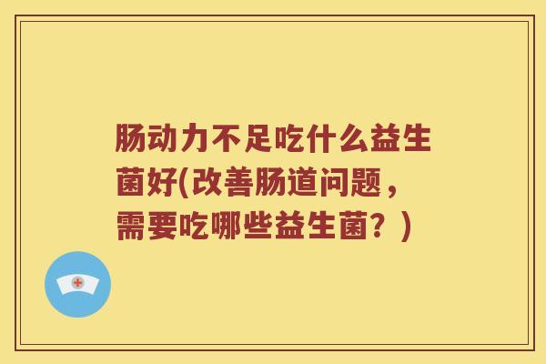 肠动力不足吃什么益生菌好(改善肠道问题，需要吃哪些益生菌？)