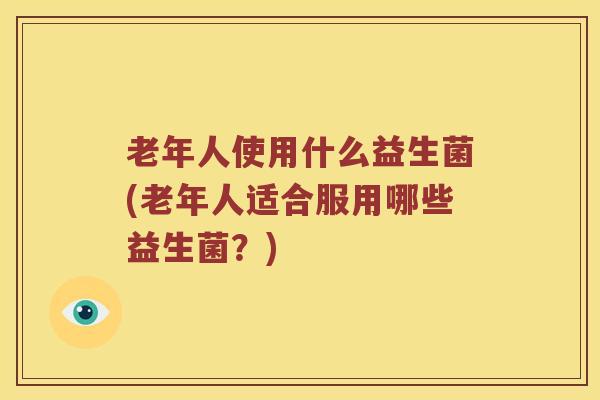 老年人使用什么益生菌(老年人适合服用哪些益生菌？)