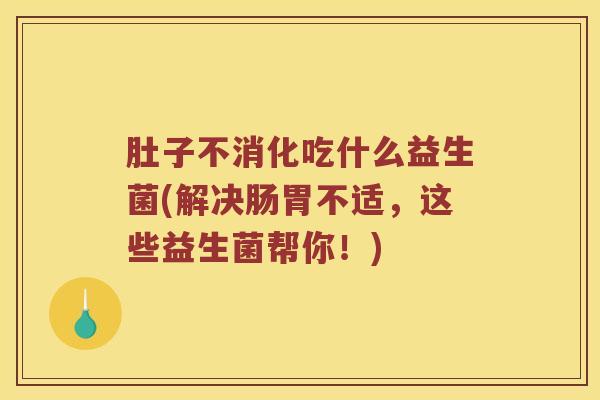 肚子不消化吃什么益生菌(解决肠胃不适，这些益生菌帮你！)