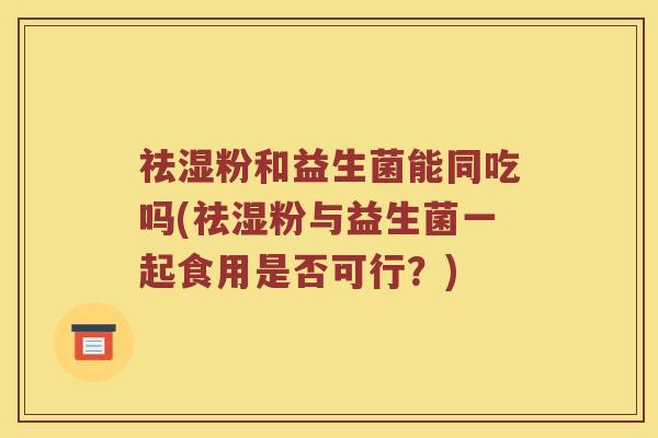 祛湿粉和益生菌能同吃吗(祛湿粉与益生菌一起食用是否可行？)