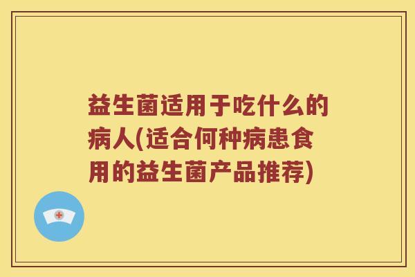 益生菌适用于吃什么的病人(适合何种病患食用的益生菌产品推荐)