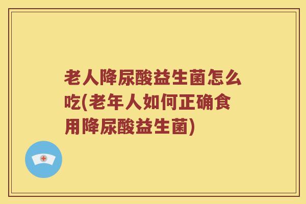 老人降尿酸益生菌怎么吃(老年人如何正确食用降尿酸益生菌)