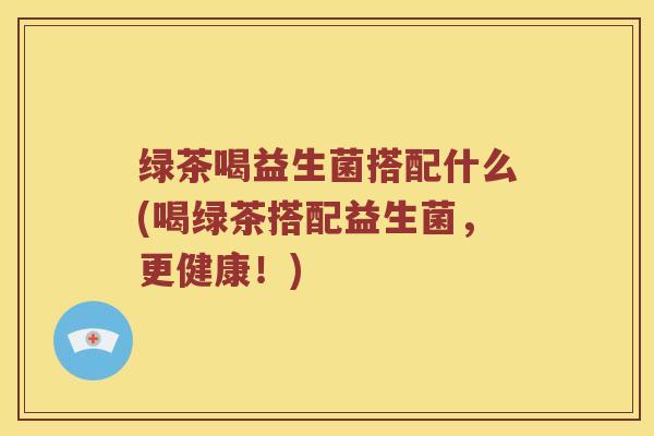 绿茶喝益生菌搭配什么(喝绿茶搭配益生菌，更健康！)