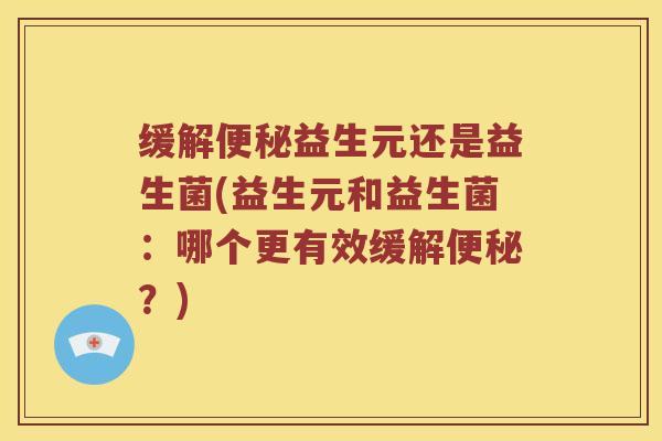 缓解便秘益生元还是益生菌(益生元和益生菌：哪个更有效缓解便秘？)