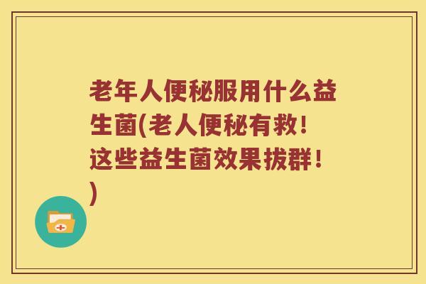 老年人便秘服用什么益生菌(老人便秘有救！这些益生菌效果拔群！)