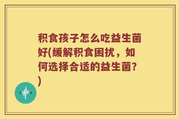 积食孩子怎么吃益生菌好(缓解积食困扰，如何选择合适的益生菌？)