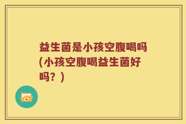 益生菌是小孩空腹喝吗(小孩空腹喝益生菌好吗？)