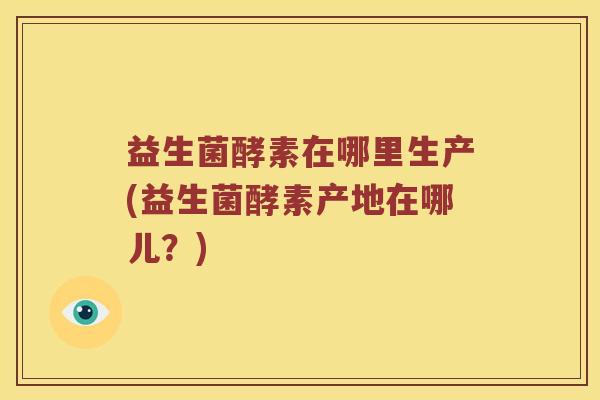 益生菌酵素在哪里生产(益生菌酵素产地在哪儿？)