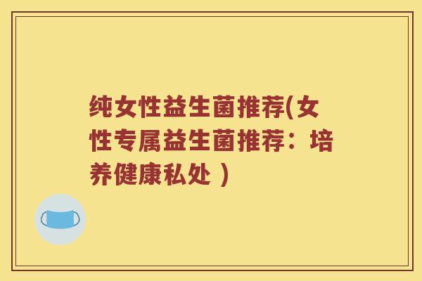 纯女性益生菌推荐(女性专属益生菌推荐:培养健康私处 ) 纯女性益生菌推荐(女性专属益生菌推荐:培养健康私处 )