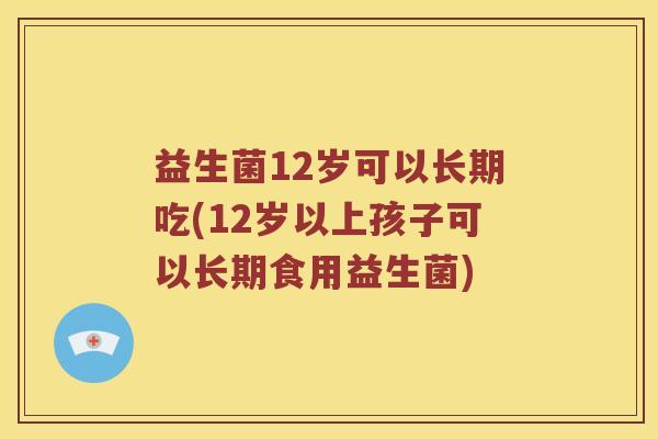 益生菌12岁可以长期吃(12岁以上孩子可以长期食用益生菌)