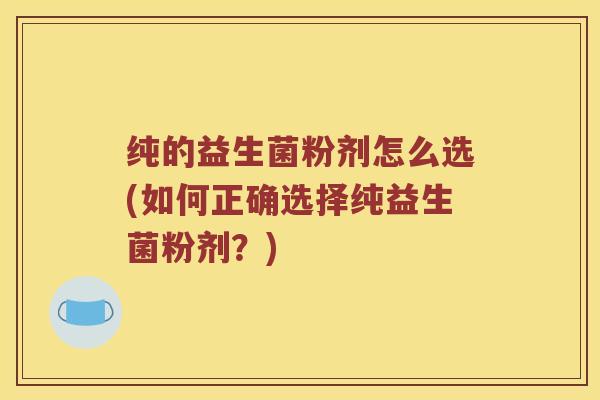 纯的益生菌粉剂怎么选(如何正确选择纯益生菌粉剂？)