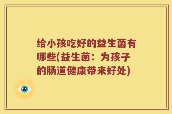 给小孩吃好的益生菌有哪些(益生菌:为孩子的肠道健康带来好处) 给小孩吃好的益生菌有哪些(益生菌:为孩子的肠道健康带来好处)