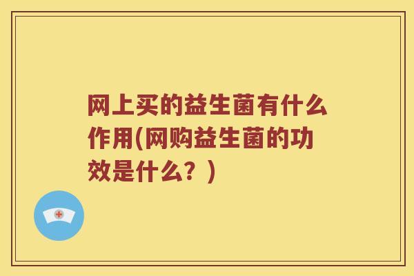 网上买的益生菌有什么作用(网购益生菌的功效是什么？)
