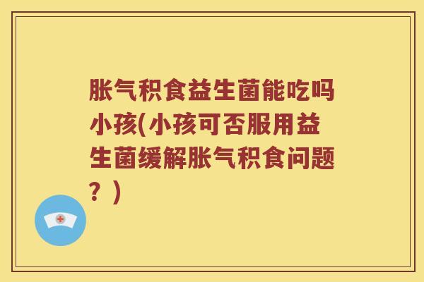 胀气积食益生菌能吃吗小孩(小孩可否服用益生菌缓解胀气积食问题？)
