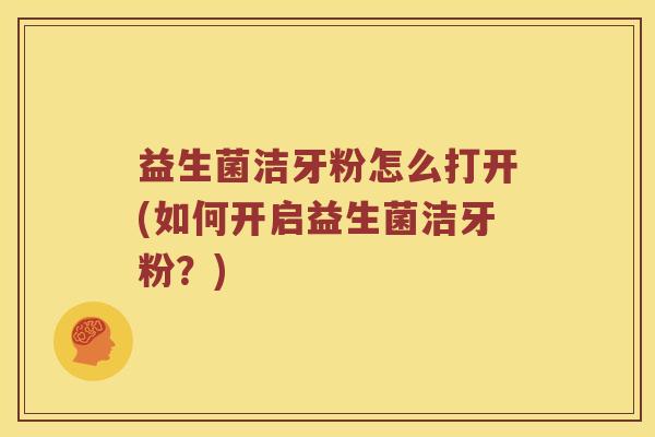 益生菌洁牙粉怎么打开(如何开启益生菌洁牙粉?) 益生菌洁牙粉怎么打开(如何开启益生菌洁牙粉?)