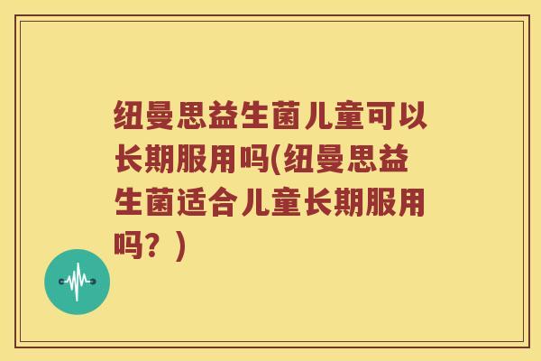 纽曼思益生菌儿童可以长期服用吗(纽曼思益生菌适合儿童长期服用吗？)