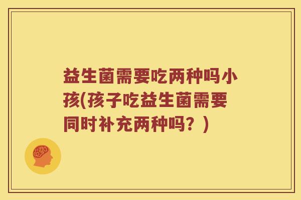 益生菌需要吃两种吗小孩(孩子吃益生菌需要同时补充两种吗？)