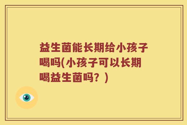 益生菌能长期给小孩子喝吗(小孩子可以长期喝益生菌吗？)