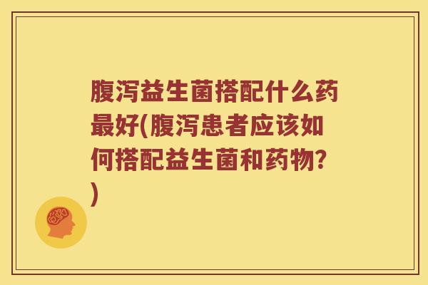 腹泻益生菌搭配什么药最好(腹泻患者应该如何搭配益生菌和药物？)