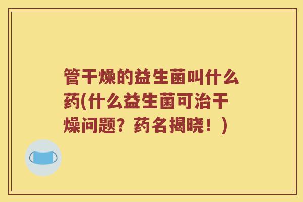 管干燥的益生菌叫什么药(什么益生菌可治干燥问题？药名揭晓！)
