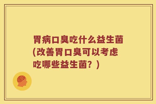 胃病口臭吃什么益生菌(改善胃口臭可以考虑吃哪些益生菌？)
