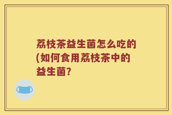 荔枝茶益生菌怎么吃的(如何食用荔枝茶中的益生菌？