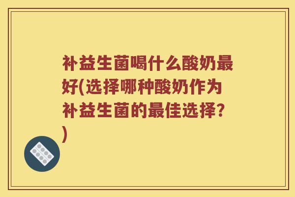 补益生菌喝什么酸奶最好(选择哪种酸奶作为补益生菌的最佳选择？)