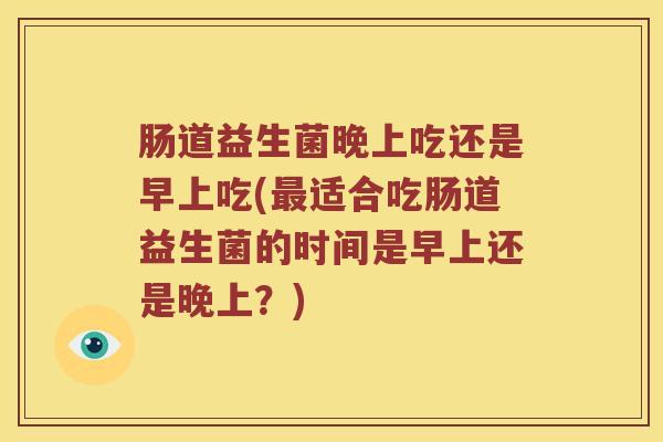 肠道益生菌晚上吃还是早上吃(适合吃肠道益生菌的时间是早上还是晚上?) 肠道益生菌晚上吃还是早上吃(适合吃肠道益生菌的时间是早上还是晚上?)