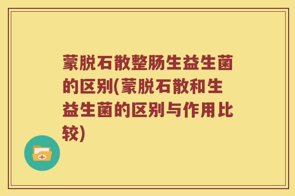 蒙脱石散整肠生益生菌的区别(蒙脱石散和生益生菌的区别与作用比较)