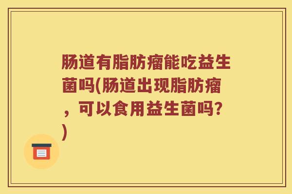 肠道有脂肪瘤能吃益生菌吗(肠道出现脂肪瘤,可以食用益生菌吗?) 肠道有脂肪瘤能吃益生菌吗(肠道出现脂肪瘤,可以食用益生菌吗?)