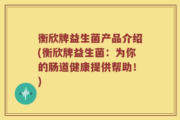 衡欣牌益生菌产品介绍(衡欣牌益生菌：为你的肠道健康提供帮助！)