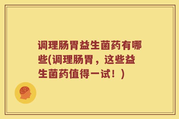 调理肠胃益生菌药有哪些(调理肠胃，这些益生菌药值得一试！)