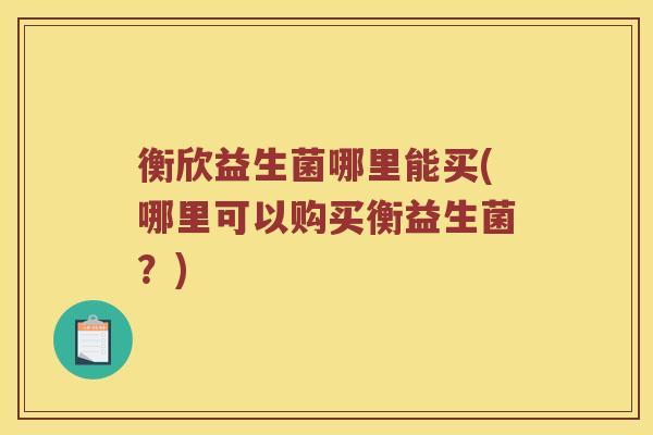 衡欣益生菌哪里能买(哪里可以购买衡益生菌？)