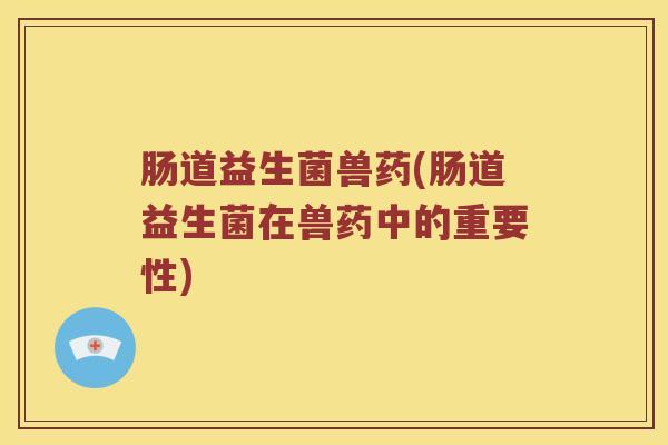 肠道益生菌兽药(肠道益生菌在兽药中的重要性)