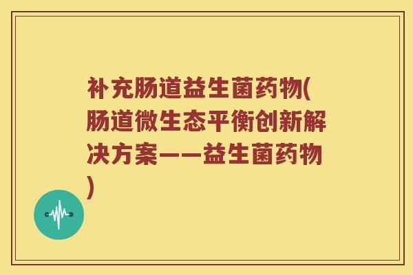 补充肠道益生菌药物(肠道微生态平衡创新解决方案——益生菌药物)
