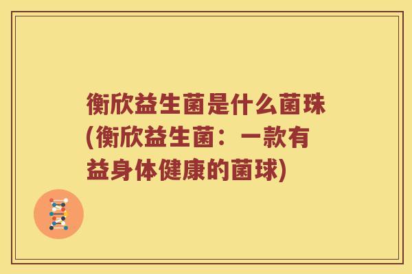 衡欣益生菌是什么菌珠(衡欣益生菌：一款有益身体健康的菌球)