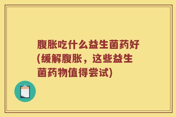 腹胀吃什么益生菌药好(缓解腹胀，这些益生菌药物值得尝试)