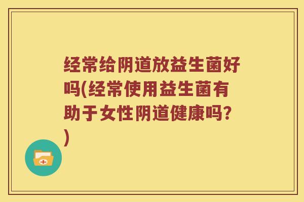 经常给阴道放益生菌好吗(经常使用益生菌有助于女性阴道健康吗？)
