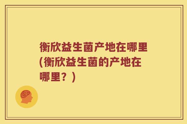衡欣益生菌产地在哪里(衡欣益生菌的产地在哪里？)