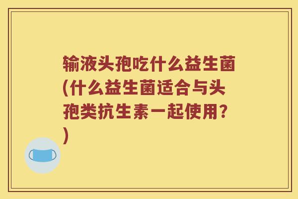 输液头孢吃什么益生菌(什么益生菌适合与头孢类抗生素一起使用？)