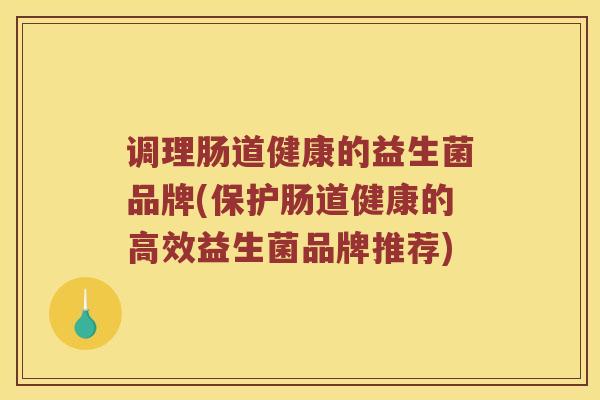 调理肠道健康的益生菌品牌(保护肠道健康的高效益生菌品牌推荐)