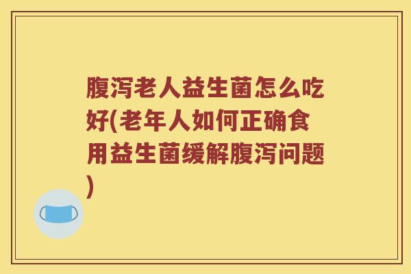 腹泻老人益生菌怎么吃好(老年人如何正确食用益生菌缓解腹泻问题)
