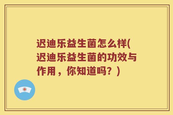 迟迪乐益生菌怎么样(迟迪乐益生菌的功效与作用，你知道吗？)