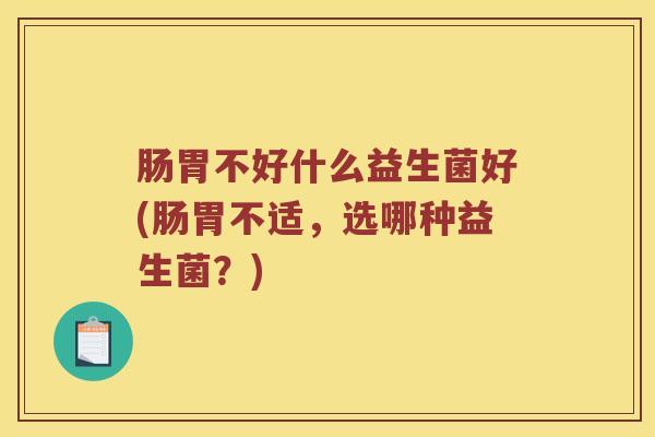 肠胃不好什么益生菌好(肠胃不适，选哪种益生菌？)