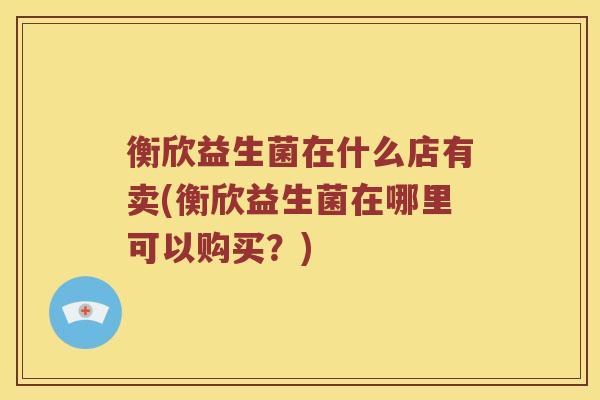 衡欣益生菌在什么店有卖(衡欣益生菌在哪里可以购买？)