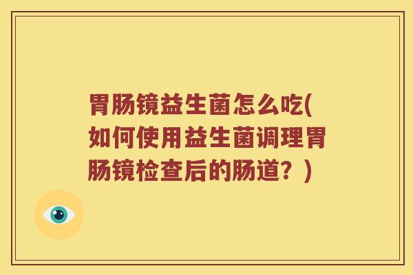 胃肠镜益生菌怎么吃(如何使用益生菌调理胃肠镜检查后的肠道？)