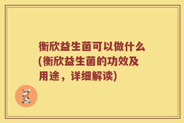衡欣益生菌可以做什么(衡欣益生菌的功效及用途，详细解读)