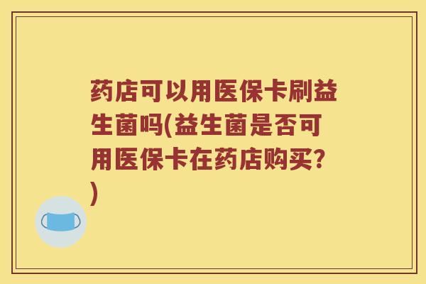 药店可以用医保卡刷益生菌吗(益生菌是否可用医保卡在药店购买？)